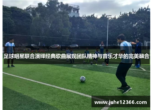 足球明星联合演绎经典歌曲展现团队精神与音乐才华的完美融合
