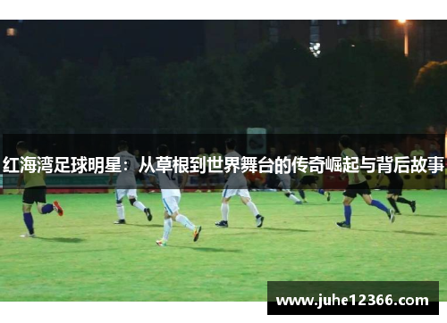 红海湾足球明星：从草根到世界舞台的传奇崛起与背后故事
