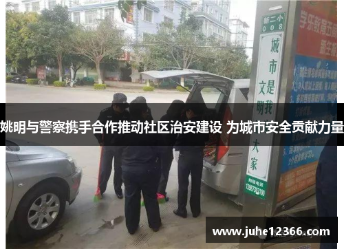 姚明与警察携手合作推动社区治安建设 为城市安全贡献力量