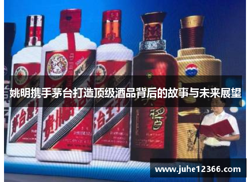 姚明携手茅台打造顶级酒品背后的故事与未来展望