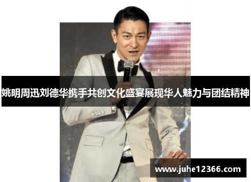 姚明周迅刘德华携手共创文化盛宴展现华人魅力与团结精神
